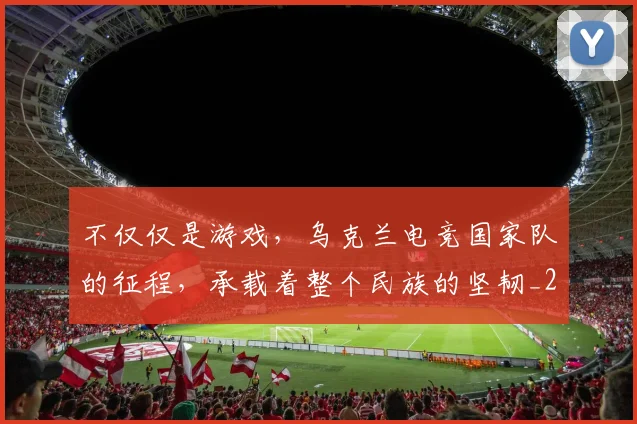 不仅仅是游戏,乌克兰电竞国家队的征程,承载着整个民族的坚韧_20260702173255_20260716181342
